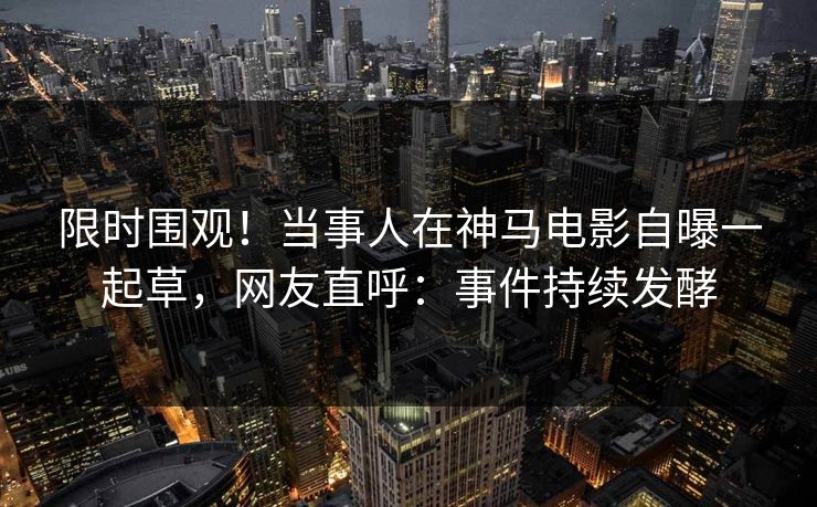 限时围观!当事人在神马电影自曝一起草,网友直呼:事件持续发酵 限时围观!当事人在神马电影自曝一起草,网友直呼:事件持续发酵