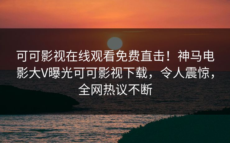 可可影视在线观看免费直击！神马电影大V曝光可可影视下载，令人震惊，全网热议不断