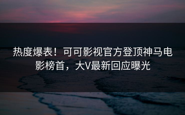 热度爆表！可可影视官方登顶神马电影榜首，大V最新回应曝光