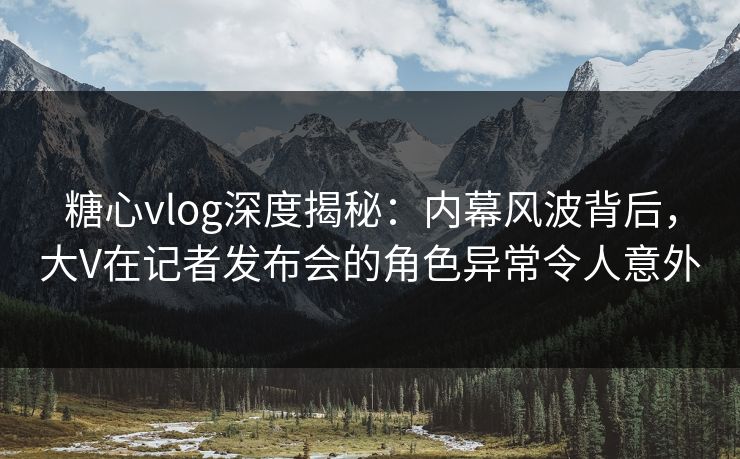 糖心vlog深度揭秘:内幕风波背后,大V在记者发布会的角色异常令人意外 糖心vlog深度揭秘:内幕风波背后,大V在记者发布会的角色异常令人意外