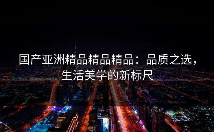 国产亚洲精品精品精品:品质之选,生活美学的新标尺 国产亚洲精品精品精品:品质之选,生活美学的新标尺