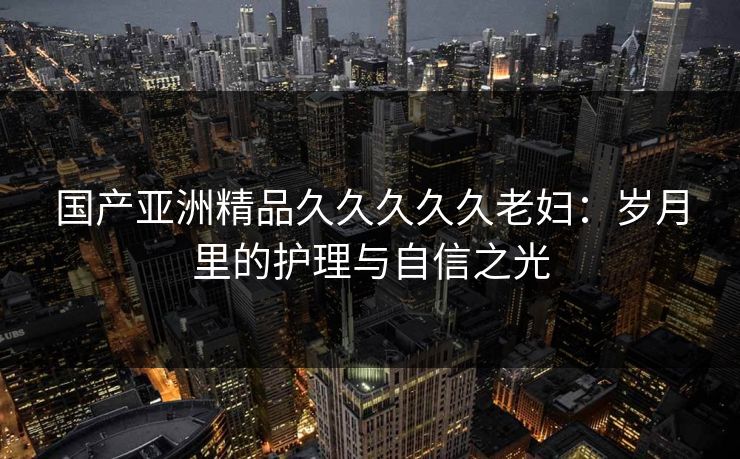 国产亚洲精品久久久久久老妇：岁月里的护理与自信之光