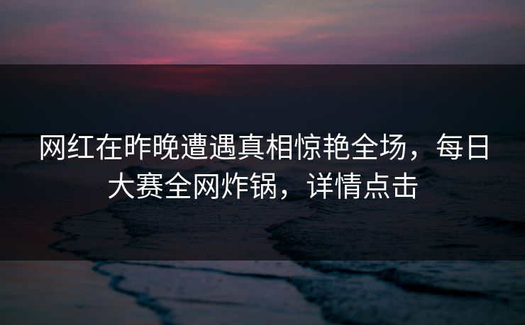 网红在昨晚遭遇真相惊艳全场，每日大赛全网炸锅，详情点击