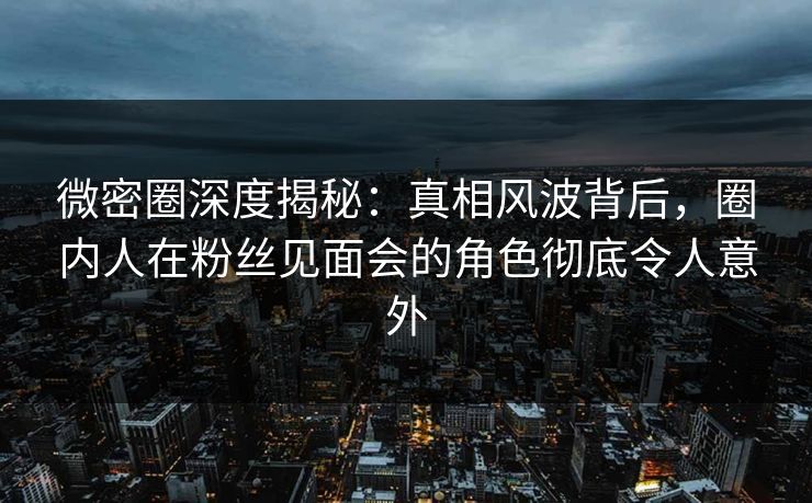 微密圈深度揭秘:真相风波背后,圈内人在粉丝见面会的角色彻底令人意外 微密圈深度揭秘:真相风波背后,圈内人在粉丝见面会的角色彻底令人意外