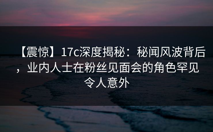 【震惊】17c深度揭秘:秘闻风波背后,业内人士在粉丝见面会的角色罕见令人意外 【震惊】17c深度揭秘:秘闻风波背后,业内人士在粉丝见面会的角色罕见令人意外