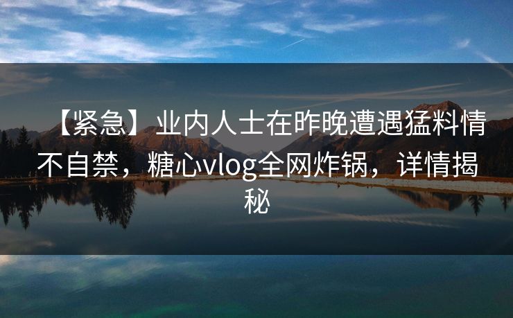 【紧急】业内人士在昨晚遭遇猛料情不自禁,糖心vlog全网炸锅,详情揭秘 【紧急】业内人士在昨晚遭遇猛料情不自禁,糖心vlog全网炸锅,详情揭秘
