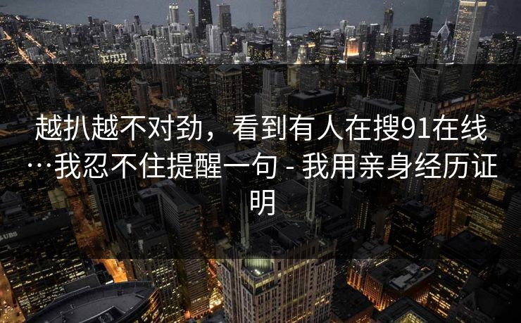 越扒越不对劲,看到有人在搜91在线…我忍不住提醒一句 - 我用亲身经历证明 越扒越不对劲,看到有人在搜91在线…我忍不住提醒一句 - 我用亲身经历证明