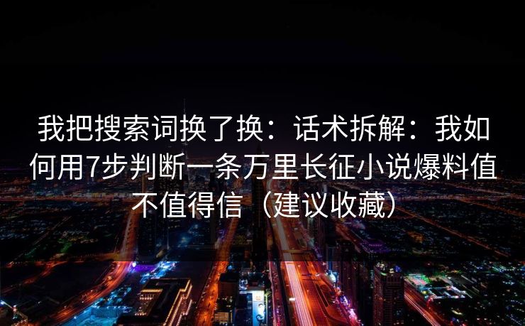 我把搜索词换了换:话术拆解:我如何用7步判断一条万里长征小说爆料值不值得信(建议收藏) 我把搜索词换了换:话术拆解:我如何用7步判断一条万里长征小说爆料值不值得信(建议收藏)