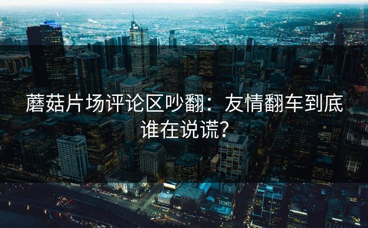 蘑菇片场评论区吵翻:友情翻车到底谁在说谎? 蘑菇片场评论区吵翻:友情翻车到底谁在说谎?