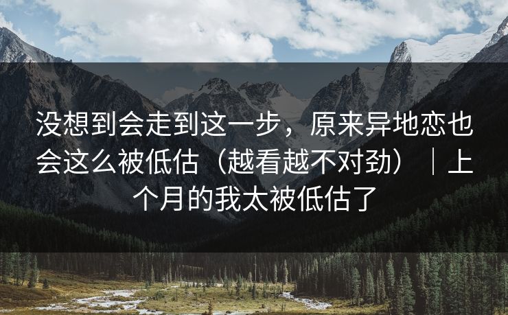 没想到会走到这一步，原来异地恋也会这么被低估（越看越不对劲）｜上个月的我太被低估了