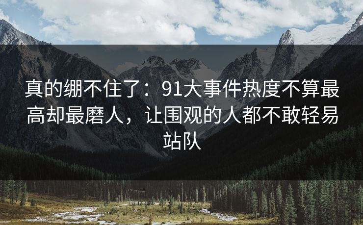 真的绷不住了:91大事件热度不算最高却最磨人,让围观的人都不敢轻易站队 真的绷不住了:91大事件热度不算最高却最磨人,让围观的人都不敢轻易站队